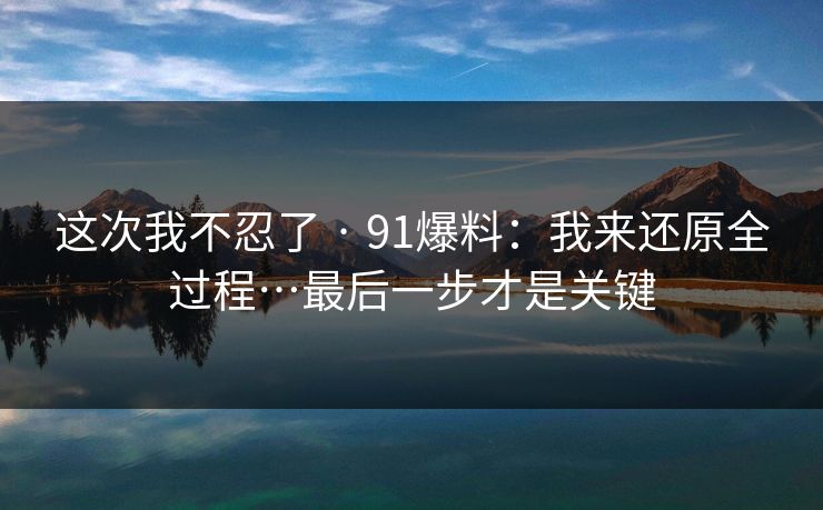 这次我不忍了 · 91爆料：我来还原全过程…最后一步才是关键