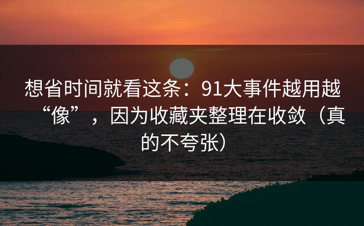 想省时间就看这条：91大事件越用越“像”，因为收藏夹整理在收敛（真的不夸张）