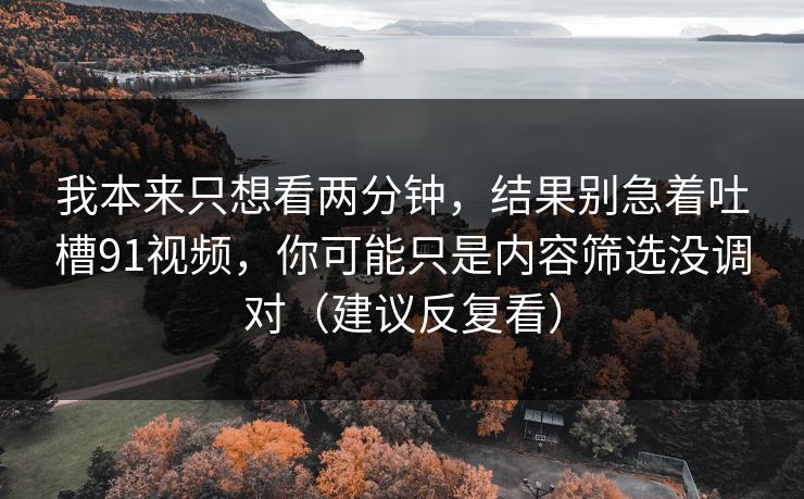 我本来只想看两分钟，结果别急着吐槽91视频，你可能只是内容筛选没调对（建议反复看）