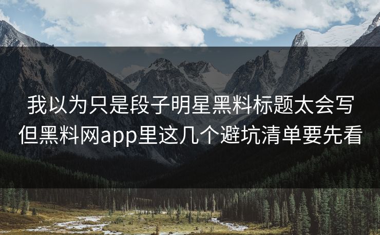 我以为只是段子明星黑料标题太会写但黑料网app里这几个避坑清单要先看