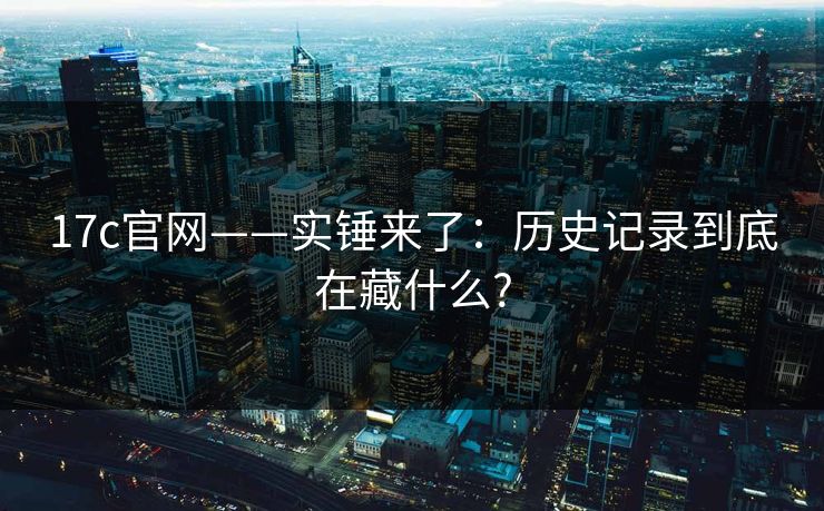 17c官网——实锤来了：历史记录到底在藏什么?