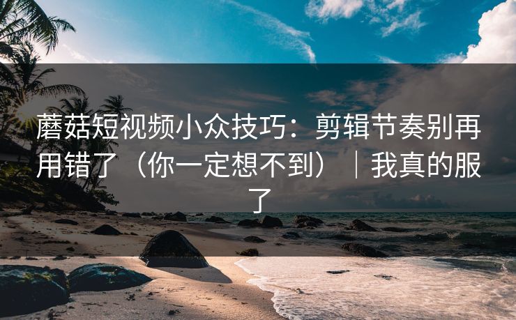 蘑菇短视频小众技巧：剪辑节奏别再用错了（你一定想不到）｜我真的服了