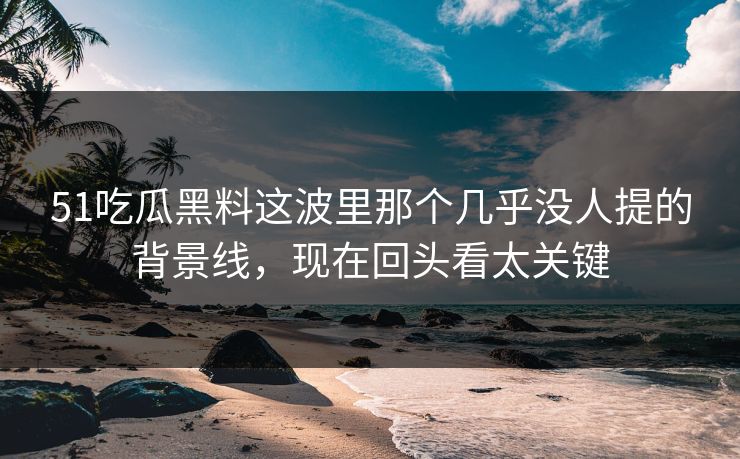 51吃瓜黑料这波里那个几乎没人提的背景线，现在回头看太关键