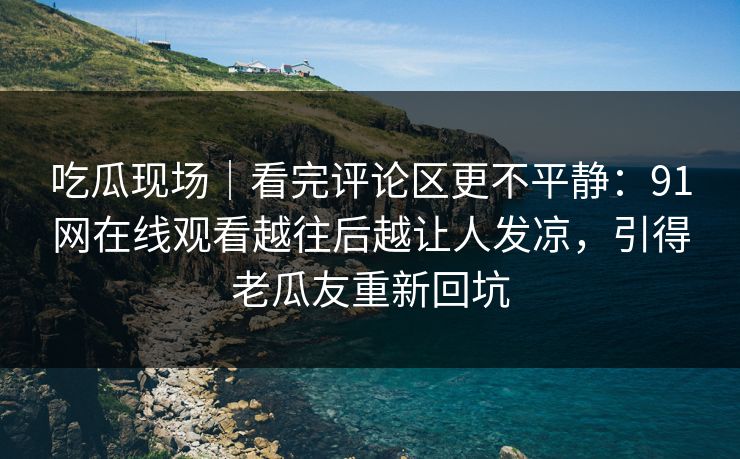 吃瓜现场｜看完评论区更不平静：91网在线观看越往后越让人发凉，引得老瓜友重新回坑