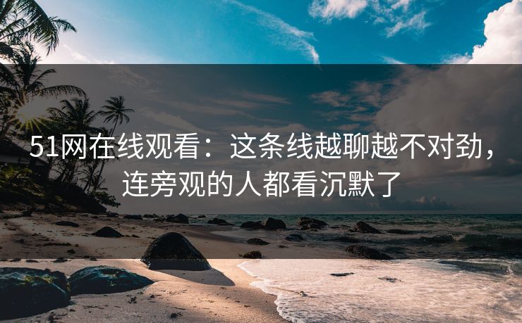 51网在线观看：这条线越聊越不对劲，连旁观的人都看沉默了
