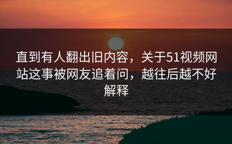 直到有人翻出旧内容，关于51视频网站这事被网友追着问，越往后越不好解释